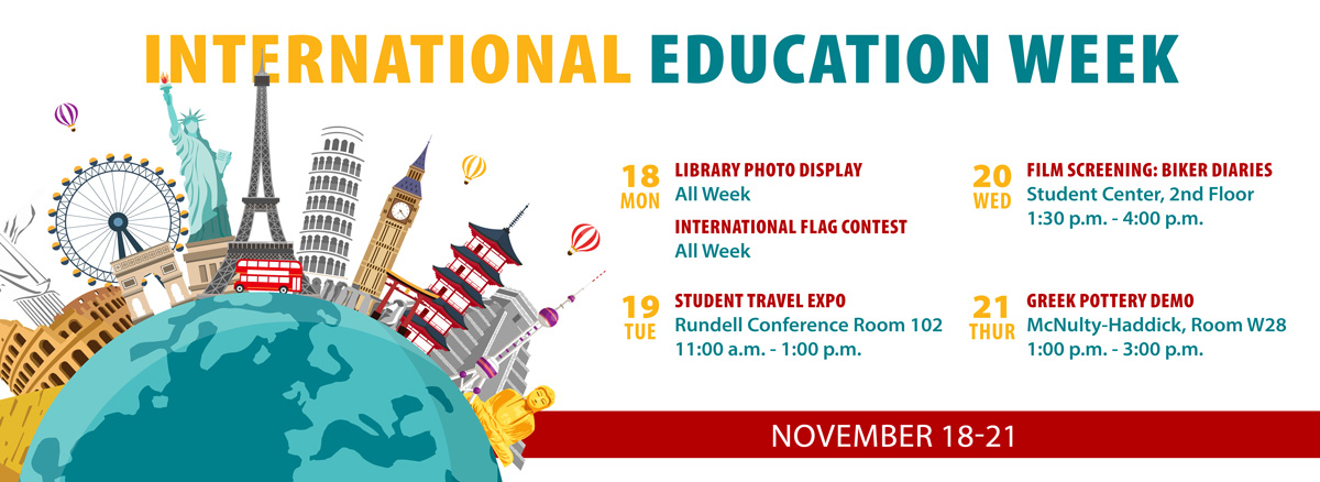 International Education Week, Mon. 18 Library Photo Display all week, International Flag Contest all week; Tue. 19, Student Travel Expo 11 a.m.-1 p.m. Rundell Hall Conference Room 102; 20 Wed., Film Screening Biker Diaries 1:30-4 p.m. Student Center, Second Floor; 21 Thu Greek Pottery Demo 1-3 p.m. McNulty-Haddick Room W28