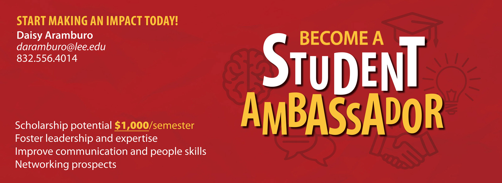 Become a Student Ambassador. Start making an impact today! Scholarship potential $1,000 per semester. Foster leadership and espertise. Improve communication and people skills. Networking prospects. Daisy Aramburo, darambuto@lee.edu, 832.556.4014